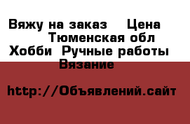 Вяжу на заказ  › Цена ­ 111 - Тюменская обл. Хобби. Ручные работы » Вязание   